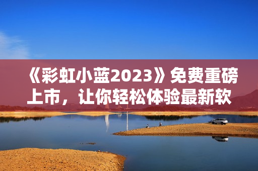 《彩虹小蓝2023》免费重磅上市，让你轻松体验最新软件技术！