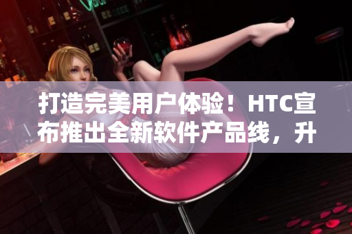 打造完美用户体验！HTC宣布推出全新软件产品线，升级国精软件品质
