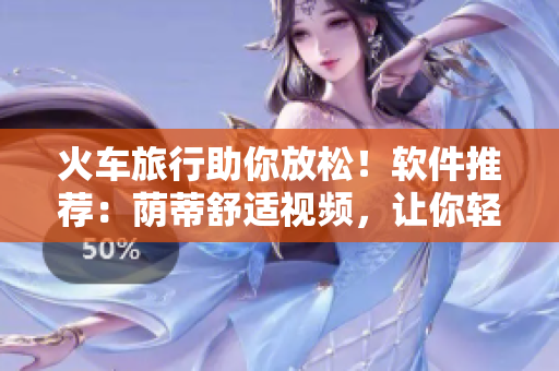 火车旅行助你放松！软件推荐：荫蒂舒适视频，让你轻松沉浸好舒服