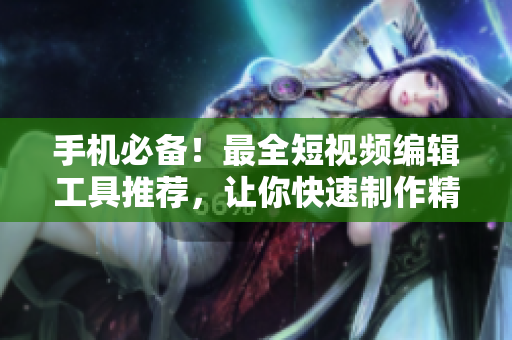 手机必备！最全短视频编辑工具推荐，让你快速制作精彩视频！