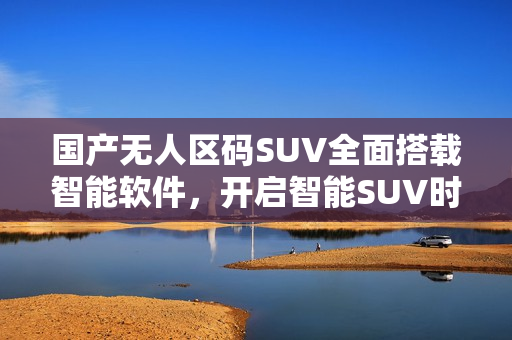 国产无人区码SUV全面搭载智能软件，开启智能SUV时代