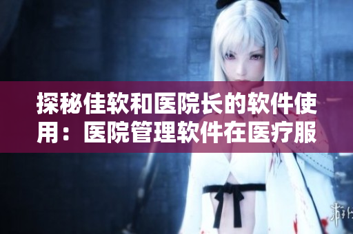 探秘佳软和医院长的软件使用：医院管理软件在医疗服务中起到的重要作用！