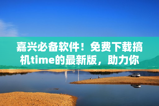 嘉兴必备软件！免费下载搞机time的最新版，助力你更高效的生活！