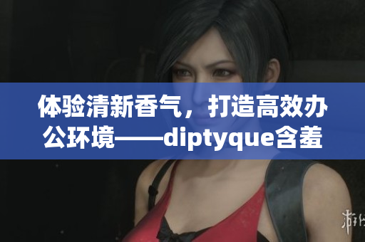 体验清新香气，打造高效办公环境——diptyque含羞草香薰软件版