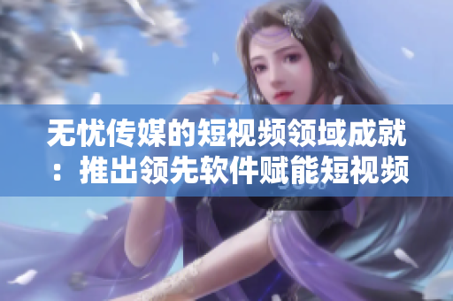 无忧传媒的短视频领域成就：推出领先软件赋能短视频创作