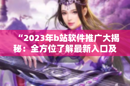 “2023年b站软件推广大揭秘：全方位了解最新入口及使用技巧！”