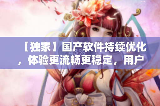 【独家】国产软件持续优化，体验更流畅更稳定，用户好评如潮！