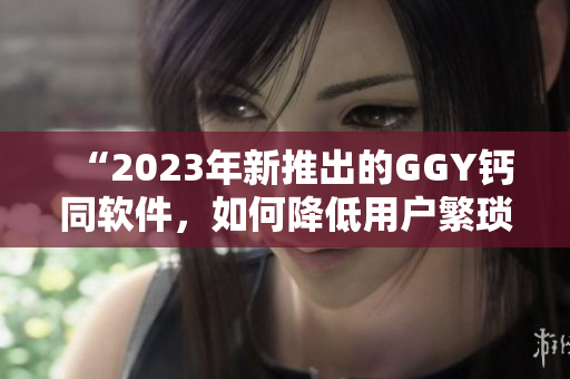 “2023年新推出的GGY钙同软件，如何降低用户繁琐的数据管理工作”