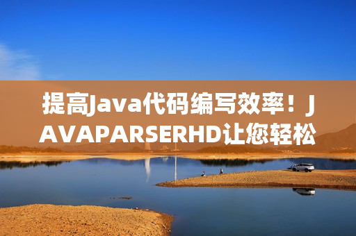 提高Java代码编写效率！JAVAPARSERHD让您轻松实现代码高潮！