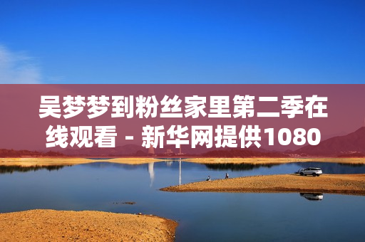吴梦梦到粉丝家里第二季在线观看 - 新华网提供1080高清软件版