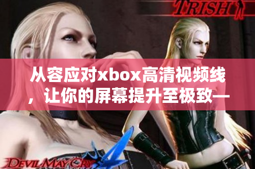 从容应对xbox高清视频线，让你的屏幕提升至极致——软件使用指南