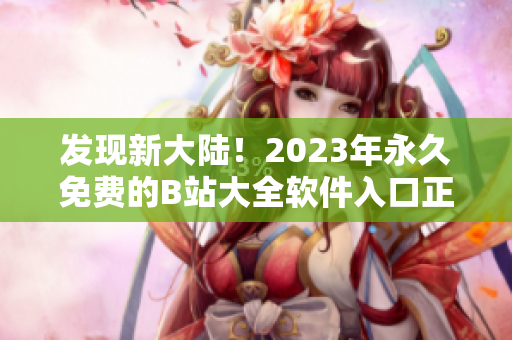 发现新大陆！2023年永久免费的B站大全软件入口正式发布！