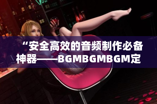 “安全高效的音频制作必备神器——BGMBGMBGM定价正式公布”