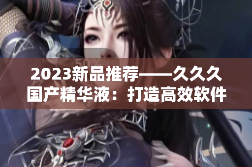 2023新品推荐——久久久国产精华液：打造高效软件开发必备利器