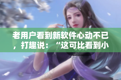 老用户看到新软件心动不已，打趣说：“这可比看到小鲜肉还让我动心多了！”