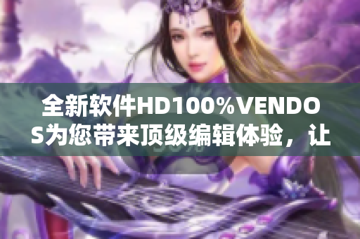 全新软件HD100%VENDOS为您带来顶级编辑体验，让您的写作更加精彩