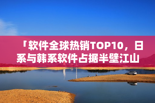 「软件全球热销TOP10，日系与韩系软件占据半壁江山」