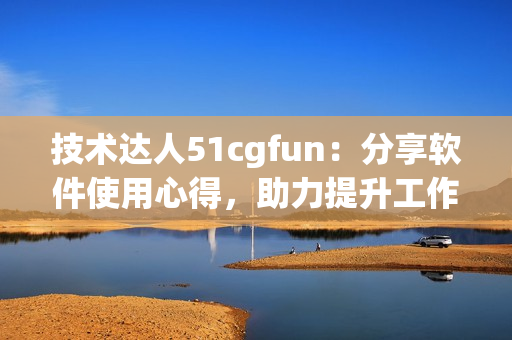 技术达人51cgfun：分享软件使用心得，助力提升工作效率！