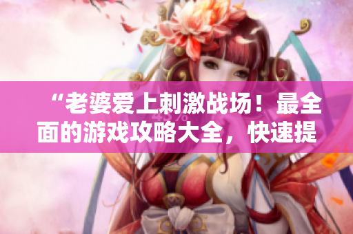 “老婆爱上刺激战场！最全面的游戏攻略大全，快速提升实力！”