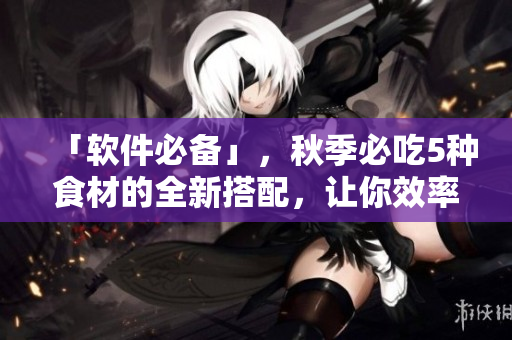「软件必备」，秋季必吃5种食材的全新搭配，让你效率倍增！
