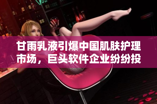 甘雨乳液引爆中国肌肤护理市场，巨头软件企业纷纷投资