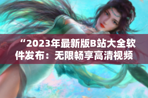 “2023年最新版B站大全软件发布：无限畅享高清视频内容！”