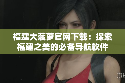 福建大菠萝官网下载：探索福建之美的必备导航软件