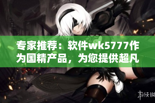专家推荐：软件wk5777作为国精产品，为您提供超凡用户体验