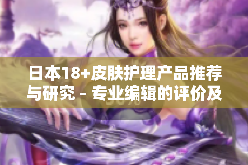 日本18+皮肤护理产品推荐与研究 - 专业编辑的评价及建议