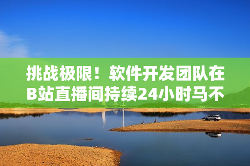 挑战极限！软件开发团队在B站直播间持续24小时马不停蹄打造全新软件