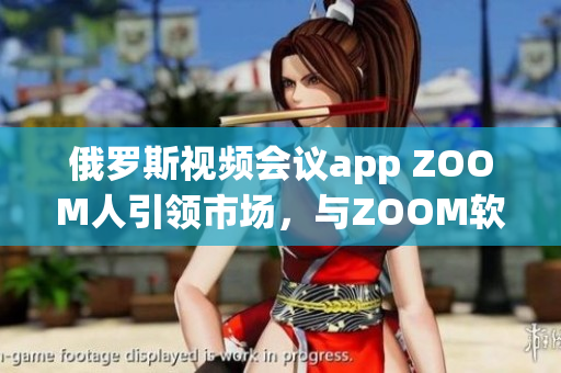 俄罗斯视频会议app ZOOM人引领市场，与ZOOM软件共享用户体验