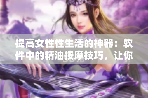 提高女性性生活的神器：软件中的精油按摩技巧，让你重拾自信和愉悦！