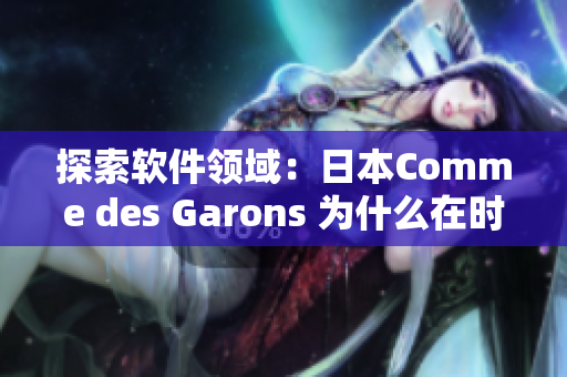 探索软件领域：日本Comme des Garons 为什么在时尚界备受瞩目？