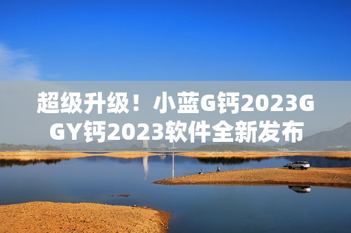 超级升级！小蓝G钙2023GGY钙2023软件全新发布