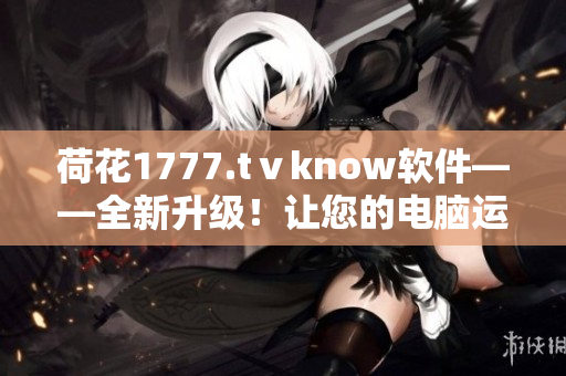 荷花1777.tⅴknow软件——全新升级！让您的电脑运行更快、更稳定！