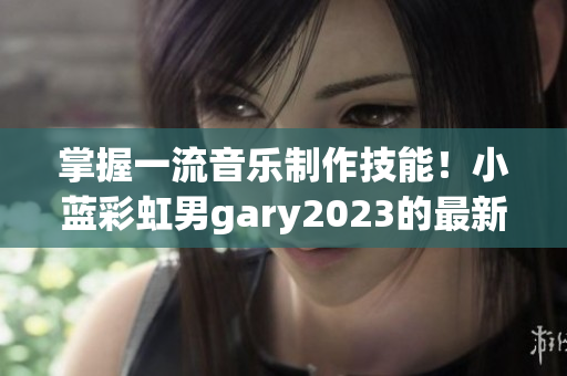 掌握一流音乐制作技能！小蓝彩虹男gary2023的最新音乐软件尝鲜