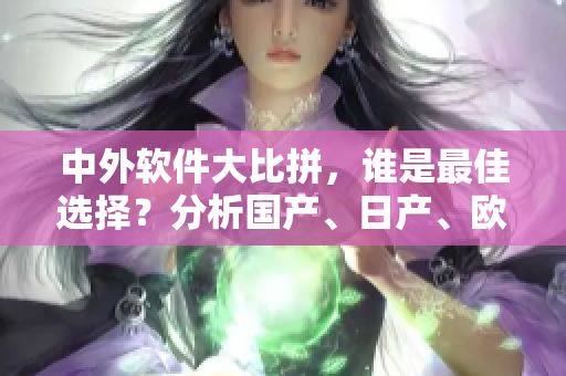 中外软件大比拼，谁是最佳选择？分析国产、日产、欧产、美产四大品牌优劣！