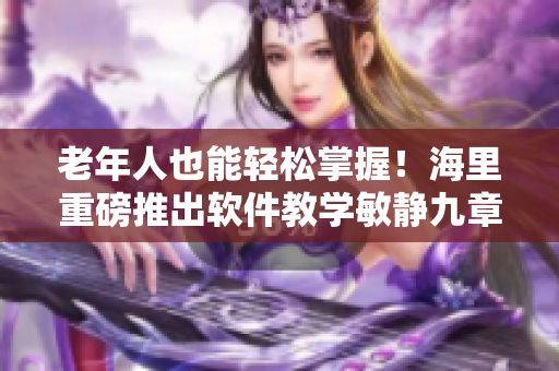 老年人也能轻松掌握！海里重磅推出软件教学敏静九章