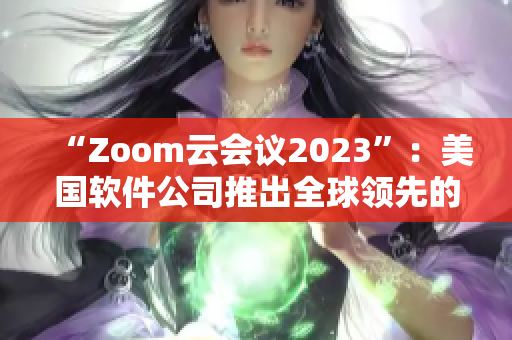 “Zoom云会议2023”：美国软件公司推出全球领先的云会议平台