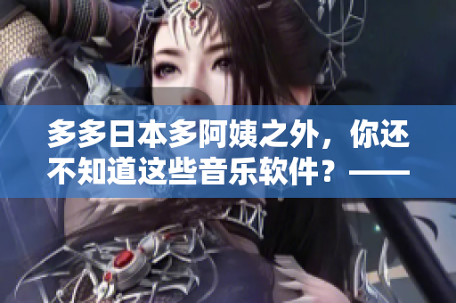 多多日本多阿姨之外，你还不知道这些音乐软件？——探索最新音乐软件推荐