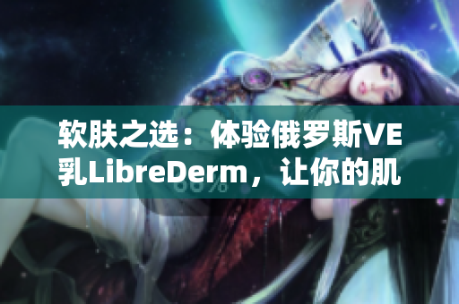 软肤之选：体验俄罗斯VE乳LibreDerm，让你的肌肤得到细致呵护