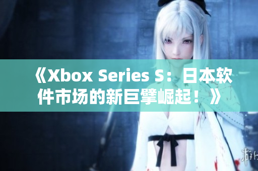 《Xbox Series S：日本软件市场的新巨擘崛起！》