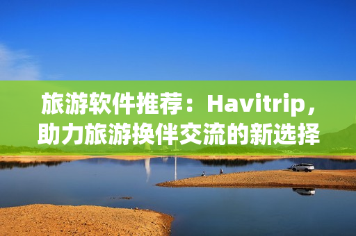 旅游软件推荐：Havitrip，助力旅游换伴交流的新选择