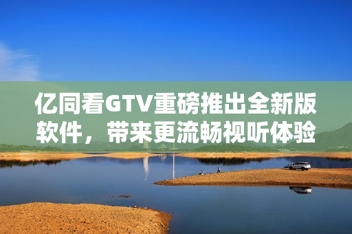 亿同看GTV重磅推出全新版软件，带来更流畅视听体验！