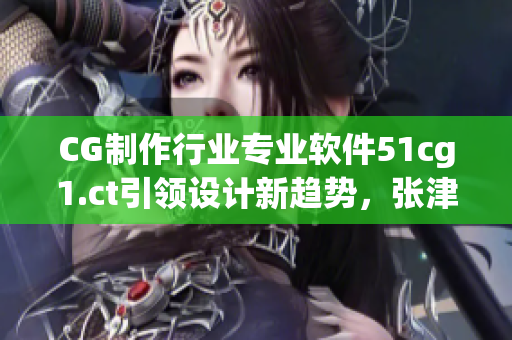 CG制作行业专业软件51cg1.ct引领设计新趋势，张津瑜赞誉有加