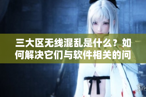 三大区无线混乱是什么？如何解决它们与软件相关的问题？——一份指南
