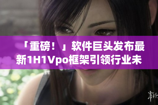 「重磅！」软件巨头发布最新1H1Vpo框架引领行业未来