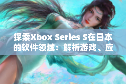 探索Xbox Series S在日本的软件领域：解析游戏、应用与体验