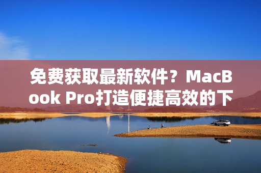 免费获取最新软件？MacBook Pro打造便捷高效的下载站点