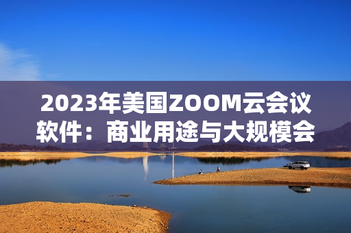 2023年美国ZOOM云会议软件：商业用途与大规模会议的全新功能升级